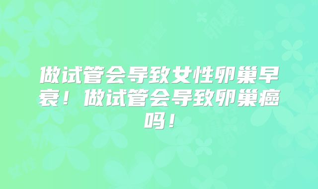 做试管会导致女性卵巢早衰!做试管会导致卵巢癌吗!