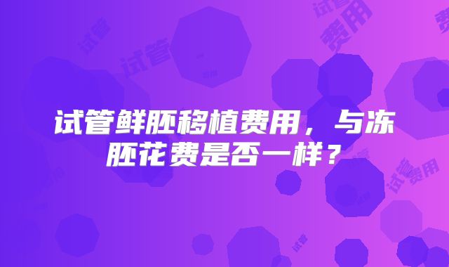 试管鲜胚移植费用，与冻胚花费是否一样？