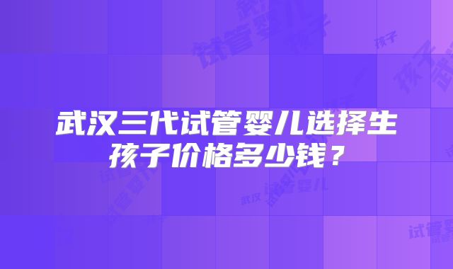 武汉三代试管婴儿选择生孩子价格多少钱？