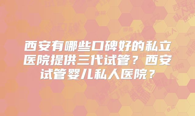 西安有哪些口碑好的私立医院提供三代试管？西安试管婴儿私人医院？