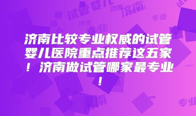 济南比较专业权威的试管婴儿医院重点推荐这五家！济南做试管哪家最专业！