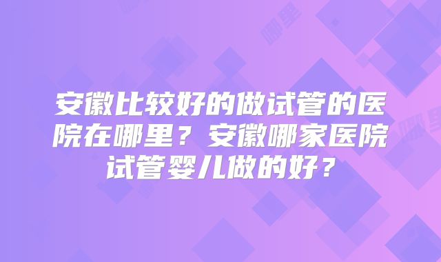 安徽比较好的做试管的医院在哪里？安徽哪家医院试管婴儿做的好？