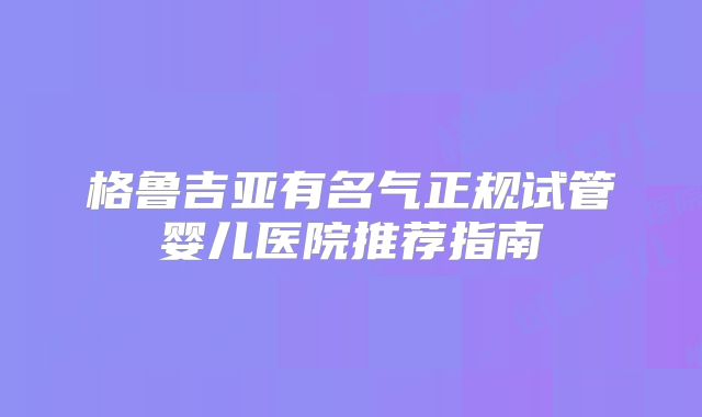 格鲁吉亚有名气正规试管婴儿医院推荐指南