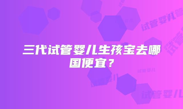 三代试管婴儿生孩宝去哪国便宜?