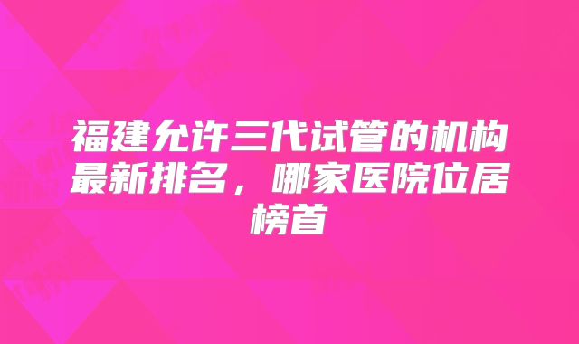 福建允许三代试管的机构最新排名,哪家医院位居榜首