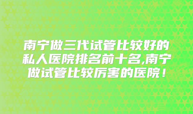 南宁做三代试管比较好的私人医院排名前十名,南宁做试管比较厉害的医院!