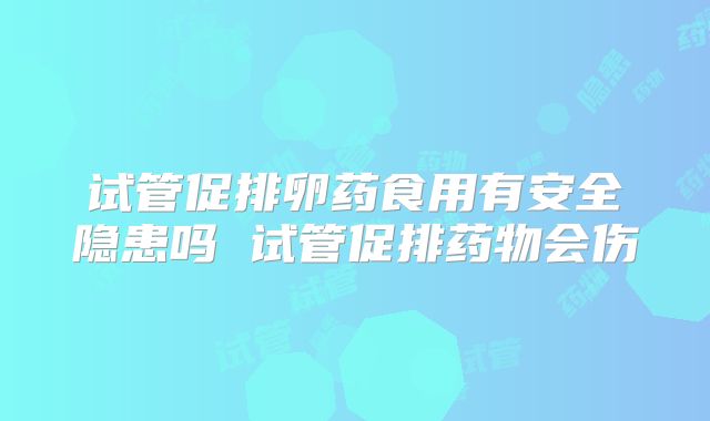 试管促排卵药食用有安全隐患吗 试管促排药物会伤