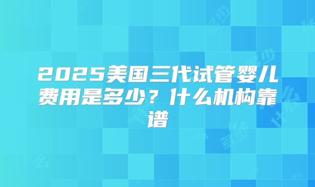 2025美国三代试管婴儿费用是多少？什么机构靠谱