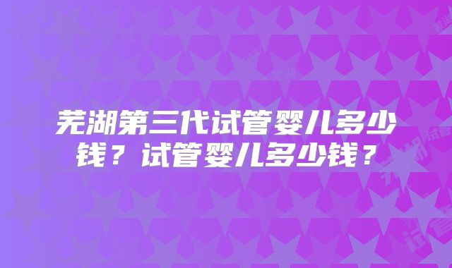 芜湖第三代试管婴儿多少钱？试管婴儿多少钱？