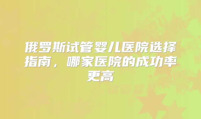俄罗斯试管婴儿医院选择指南，哪家医院的成功率更高