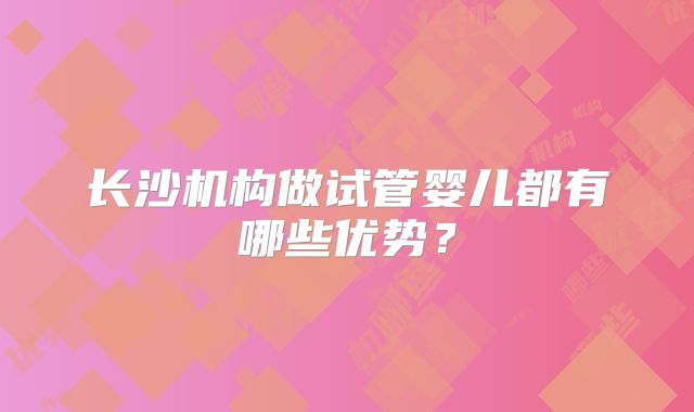 长沙机构做试管婴儿都有哪些优势？