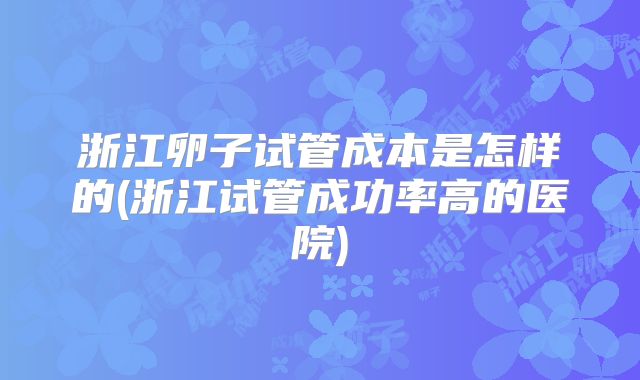 浙江卵子试管成本是怎样的(浙江试管成功率高的医院)