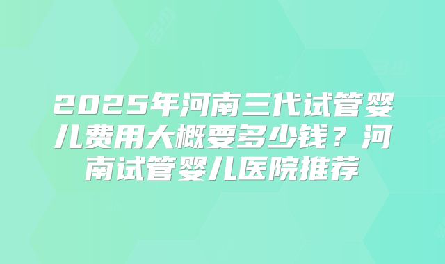 2025年河南三代试管婴儿费用大概要多少钱?河南试管婴儿医院推荐