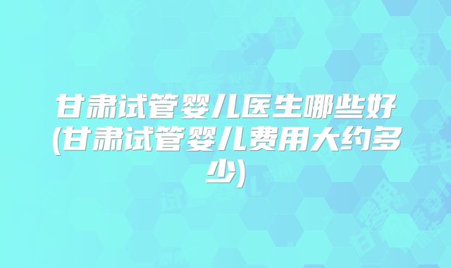 甘肃试管婴儿医生哪些好(甘肃试管婴儿费用大约多少)