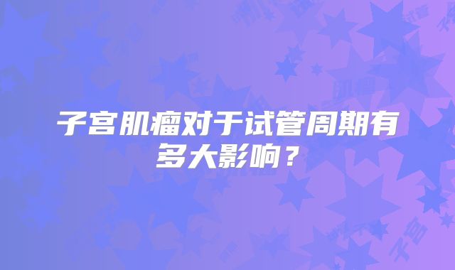 子宫肌瘤对于试管周期有多大影响？