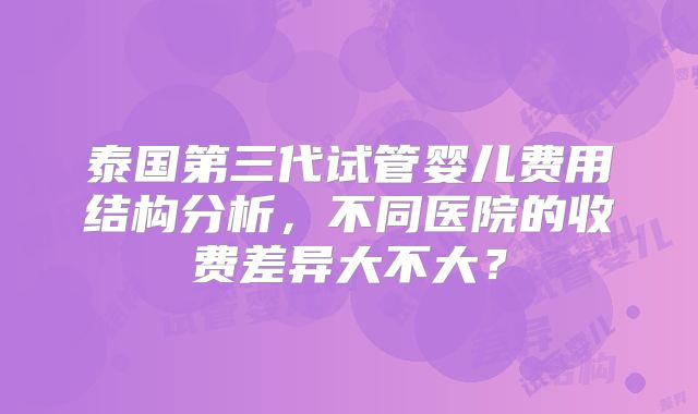 泰国第三代试管婴儿费用结构分析，不同医院的收费差异大不大？