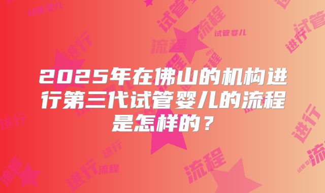 2025年在佛山的机构进行第三代试管婴儿的流程是怎样的？