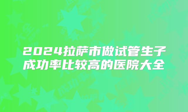 2024拉萨市做试管生子成功率比较高的医院大全