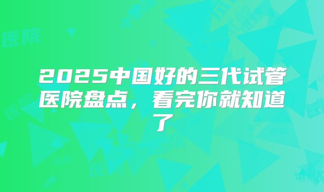 2025中国好的三代试管医院盘点，看完你就知道了