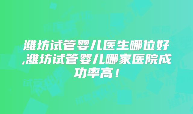 潍坊试管婴儿医生哪位好,潍坊试管婴儿哪家医院成功率高！