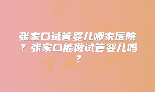 张家口试管婴儿哪家医院？张家口能做试管婴儿吗？