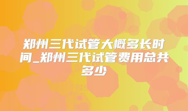 郑州三代试管大概多长时间_郑州三代试管费用总共多少