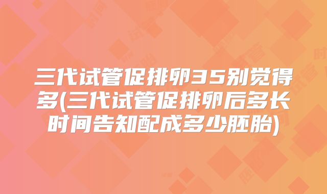 三代试管促排卵35别觉得多(三代试管促排卵后多长时间告知配成多少胚胎)