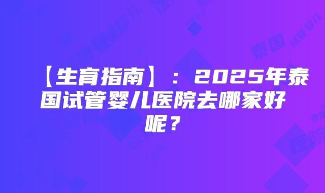 【生育指南】:2025年泰国试管婴儿医院去哪家好呢?