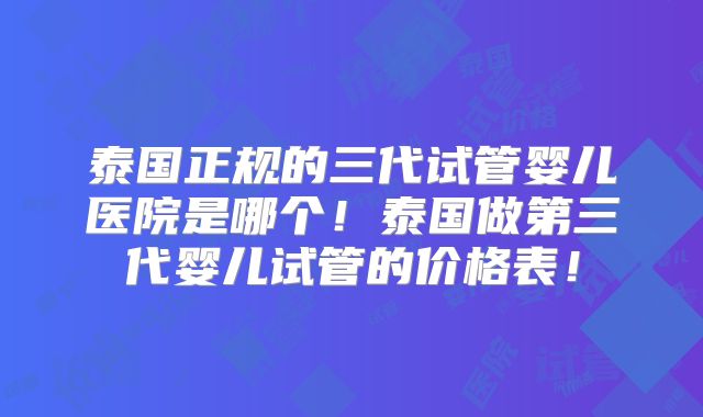 泰国正规的三代试管婴儿医院是哪个!泰国做第三代婴儿试管的价格表!