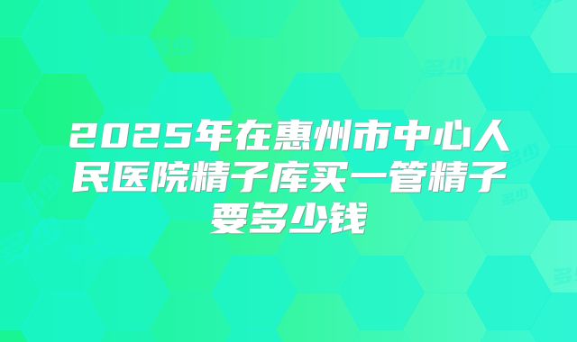 2025年在惠州市中心人民医院精子库买一管精子要多少钱