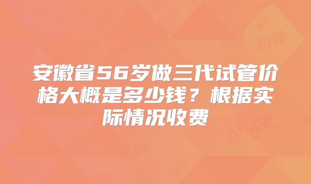安徽省56岁做三代试管价格大概是多少钱？根据实际情况收费