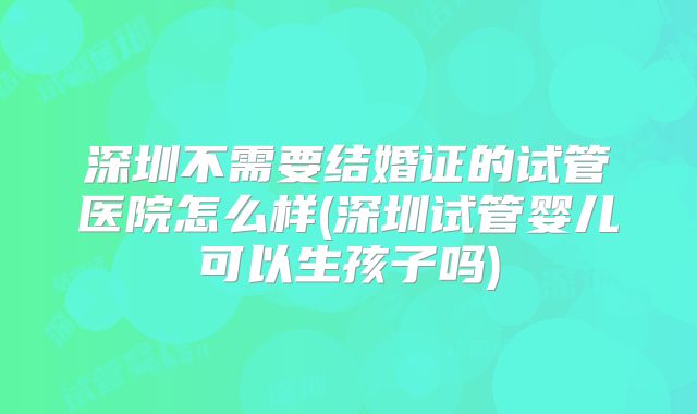 深圳不需要结婚证的试管医院怎么样(深圳试管婴儿可以生孩子吗)