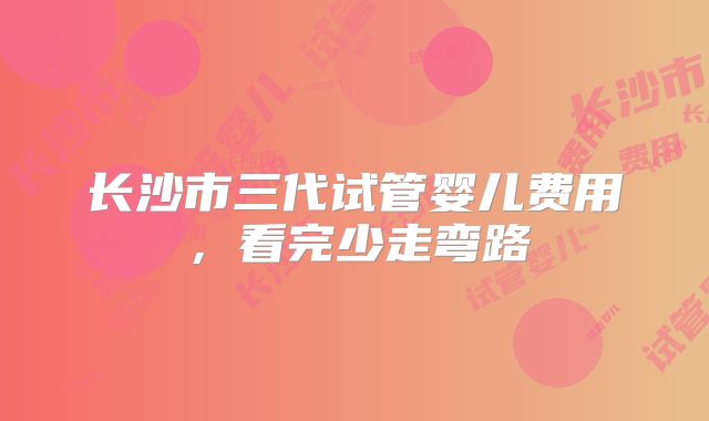 长沙市三代试管婴儿费用,看完少走弯路