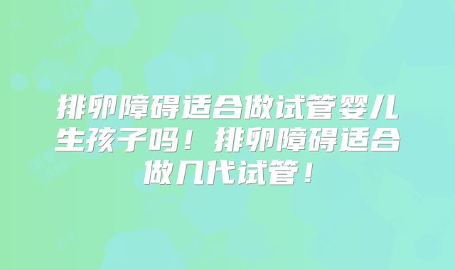 排卵障碍适合做试管婴儿生孩子吗!排卵障碍适合做几代试管!