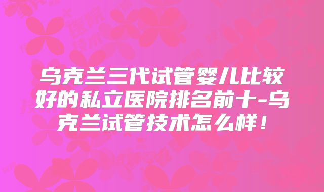 乌克兰三代试管婴儿比较好的私立医院排名前十-乌克兰试管技术怎么样!