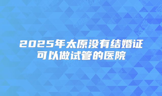 2025年太原没有结婚证可以做试管的医院