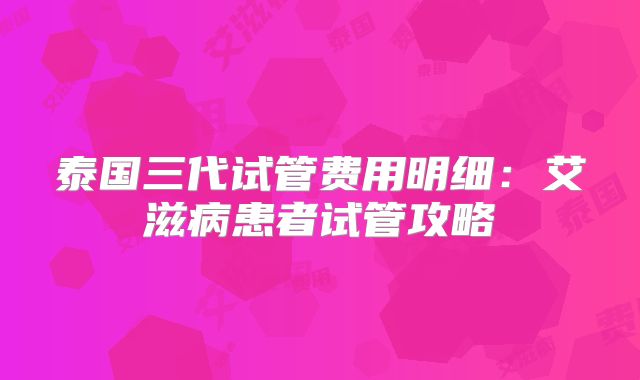 泰国三代试管费用明细：艾滋病患者试管攻略