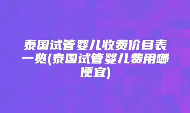 泰国试管婴儿收费价目表一览(泰国试管婴儿费用哪便宜)