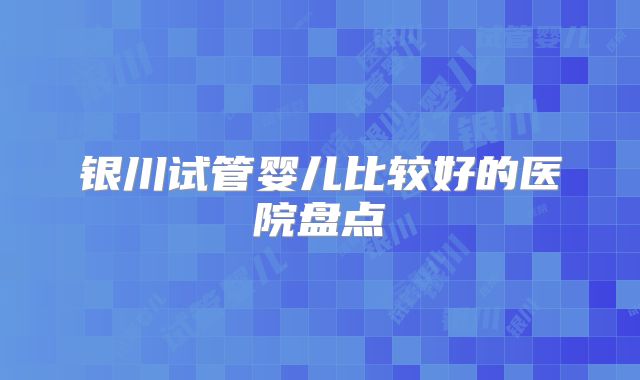 银川试管婴儿比较好的医院盘点