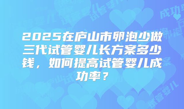2025在庐山市卵泡少做三代试管婴儿长方案多少钱,如何提高试管婴儿成功率?