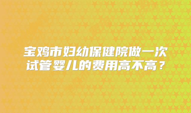 宝鸡市妇幼保健院做一次试管婴儿的费用高不高?