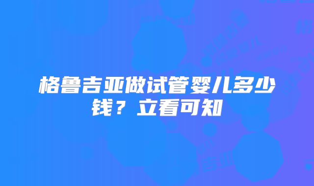 格鲁吉亚做试管婴儿多少钱？立看可知