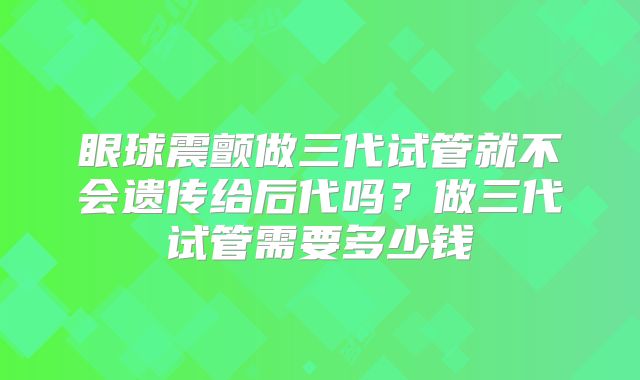 眼球震颤做三代试管就不会遗传给后代吗？做三代试管需要多少钱