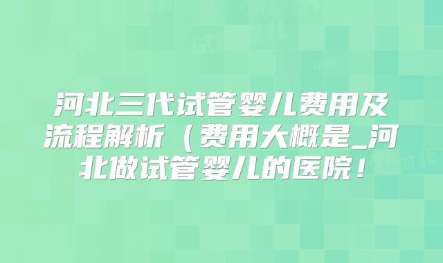 河北三代试管婴儿费用及流程解析（费用大概是_河北做试管婴儿的医院！