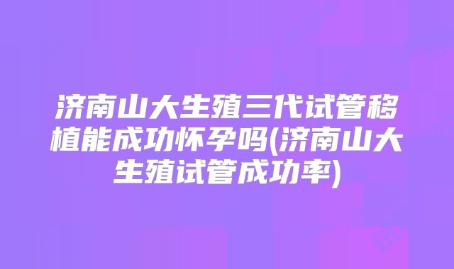 济南山大生殖三代试管移植能成功怀孕吗(济南山大生殖试管成功率)