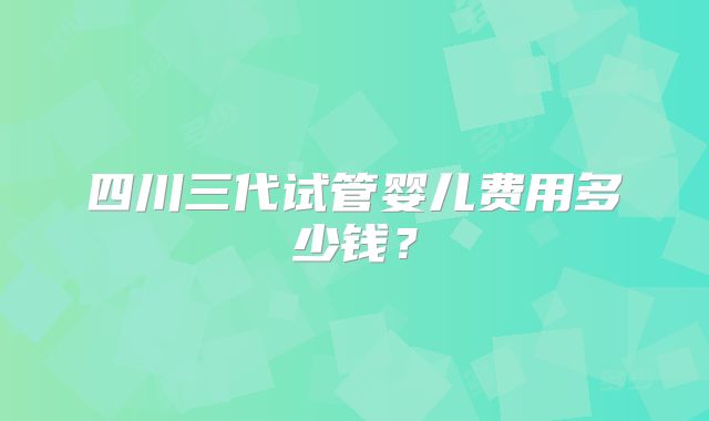 四川三代试管婴儿费用多少钱?