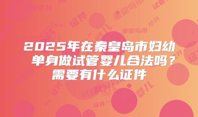 2025年在秦皇岛市妇幼 单身做试管婴儿合法吗？需要有什么证件
