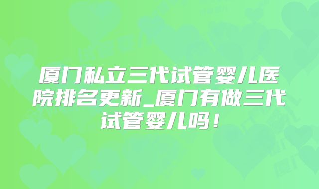 厦门私立三代试管婴儿医院排名更新_厦门有做三代试管婴儿吗！