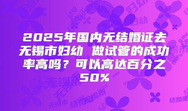 2025年国内无结婚证去无锡市妇幼 做试管的成功率高吗？可以高达百分之50%