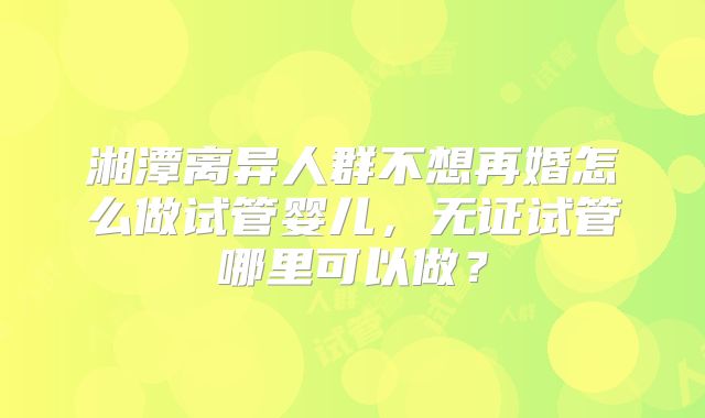 湘潭离异人群不想再婚怎么做试管婴儿，无证试管哪里可以做？